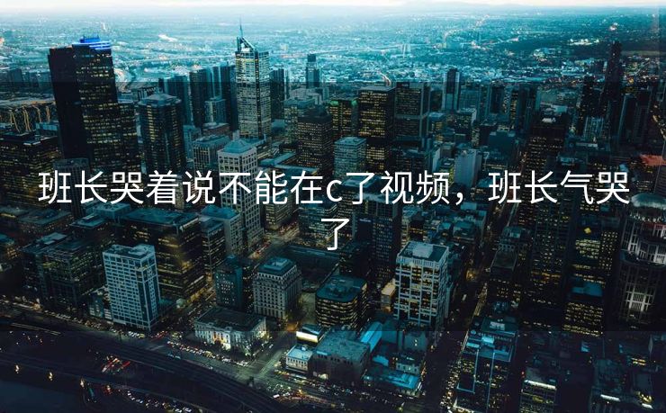 班长哭着说不能在c了视频，班长气哭了