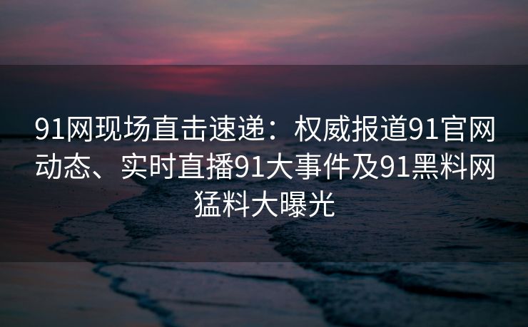 91网现场直击速递：权威报道91官网动态、实时直播91大事件及91黑料网猛料大曝光