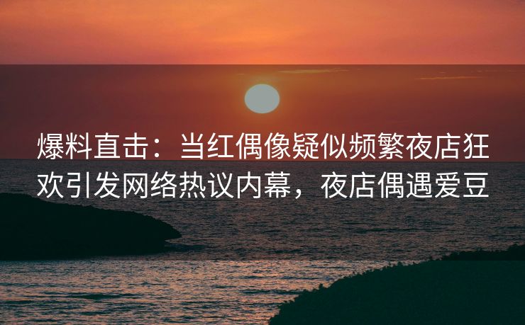 爆料直击:当红偶像疑似频繁夜店狂欢引发网络热议内幕,夜店偶遇爱豆 爆料直击:当红偶像疑似频繁夜店狂欢引发网络热议内幕,夜店偶遇爱豆