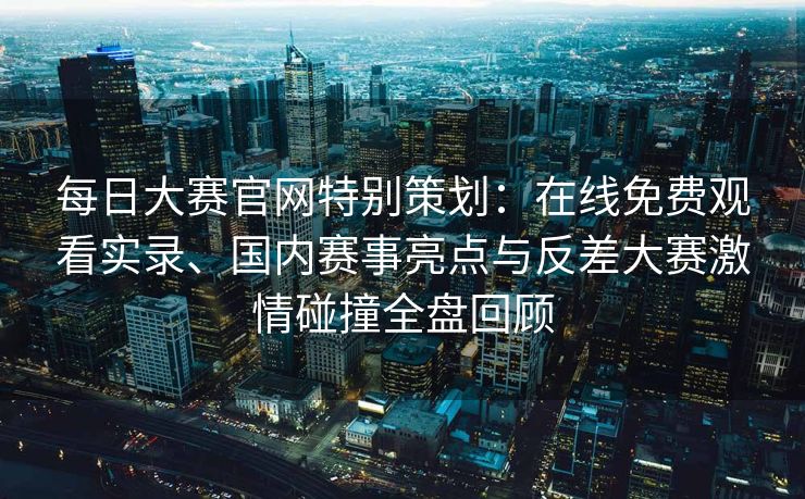 每日大赛官网特别策划:在线免费观看实录、国内赛事亮点与反差大赛激情碰撞全盘回顾 每日大赛官网特别策划:在线免费观看实录、国内赛事亮点与反差大赛激情碰撞全盘回顾