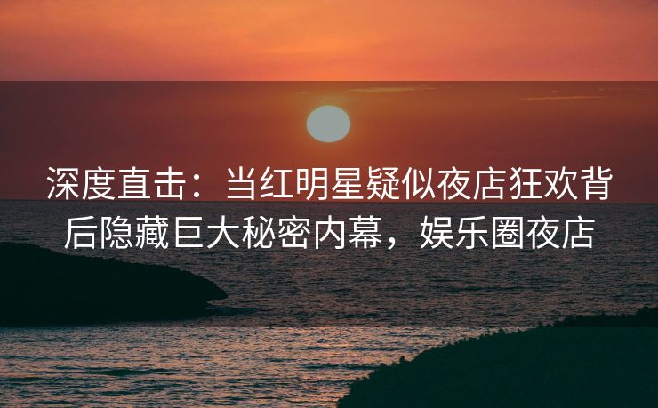 深度直击:当红明星疑似夜店狂欢背后隐藏巨大秘密内幕,娱乐圈夜店 深度直击:当红明星疑似夜店狂欢背后隐藏巨大秘密内幕,娱乐圈夜店