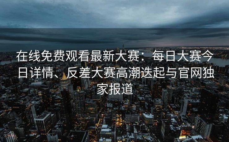 在线免费观看最新大赛：每日大赛今日详情、反差大赛高潮迭起与官网独家报道