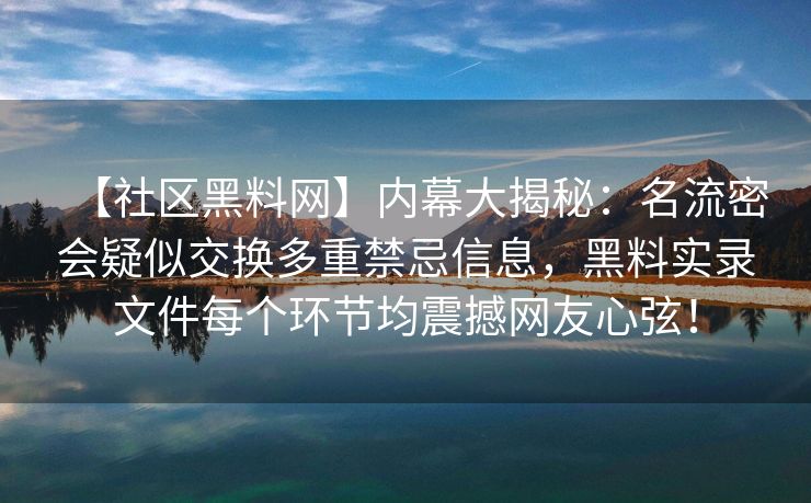 【社区黑料网】内幕大揭秘：名流密会疑似交换多重禁忌信息，黑料实录文件每个环节均震撼网友心弦！