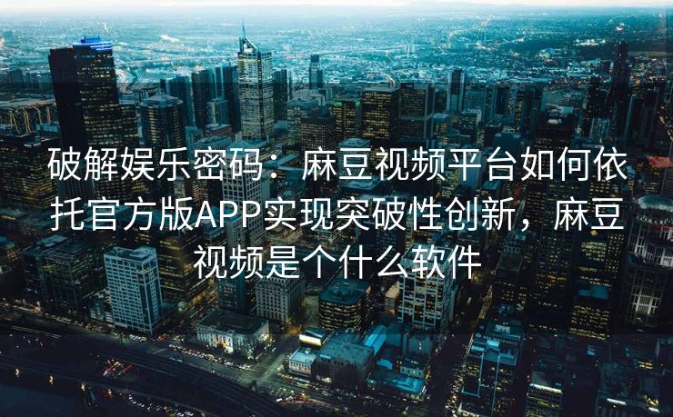 破解娱乐密码：麻豆视频平台如何依托官方版APP实现突破性创新，麻豆视频是个什么软件