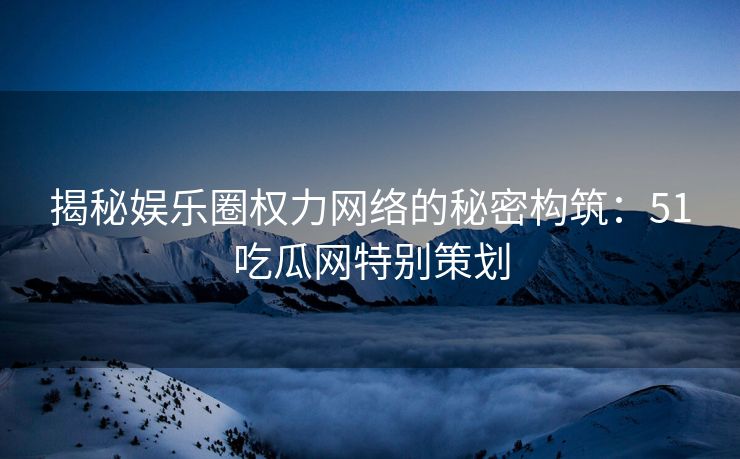 揭秘娱乐圈权力网络的秘密构筑：51吃瓜网特别策划