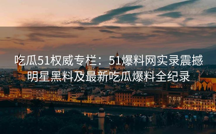 吃瓜51权威专栏：51爆料网实录震撼明星黑料及最新吃瓜爆料全纪录